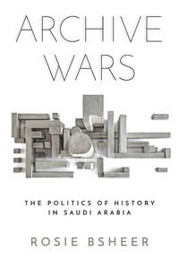 cover for Archive Wars: The Politics of History in Saudi Arabia | Rosie Bsheer